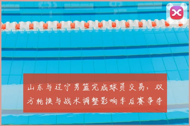 山东与辽宁男篮完成球员交易，双方轮换与战术调整影响季后赛争夺