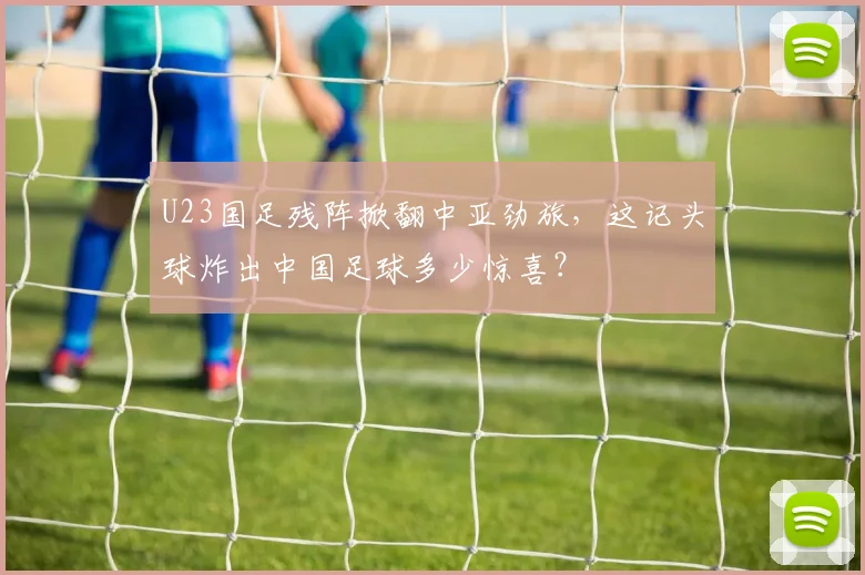 U23国足残阵掀翻中亚劲旅,这记头球炸出中国足球多少惊喜?