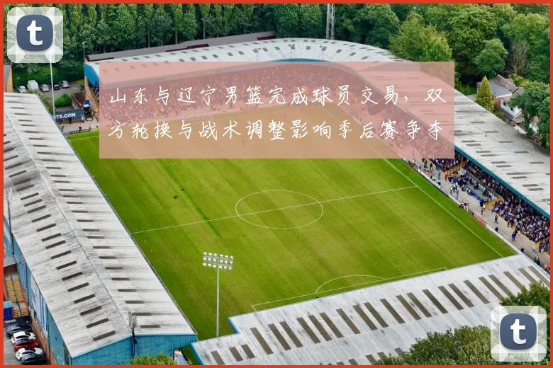 山东与辽宁男篮完成球员交易，双方轮换与战术调整影响季后赛争夺