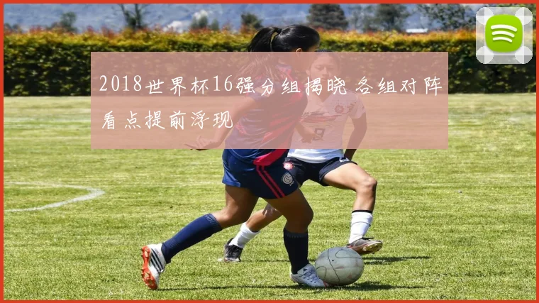 2018世界杯16强分组揭晓 各组对阵看点提前浮现