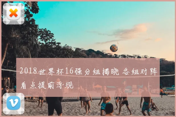 2018世界杯16强分组揭晓 各组对阵看点提前浮现