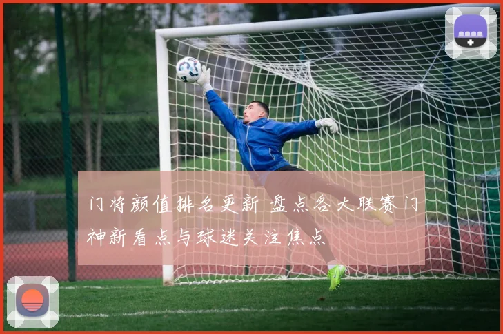 门将颜值排名更新 盘点各大联赛门神新看点与球迷关注焦点