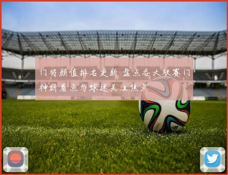 门将颜值排名更新 盘点各大联赛门神新看点与球迷关注焦点