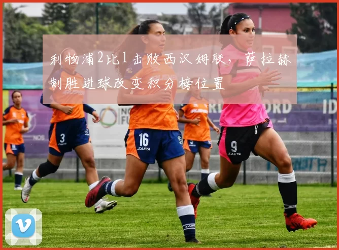 利物浦2比1击败西汉姆联,萨拉赫制胜进球改变积分榜位置