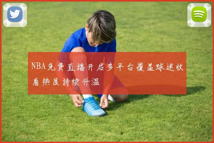 NBA免费直播开启多平台覆盖球迷收看热度持续升温