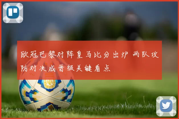 欧冠巴黎对阵皇马比分出炉 两队攻防对决成晋级关键看点