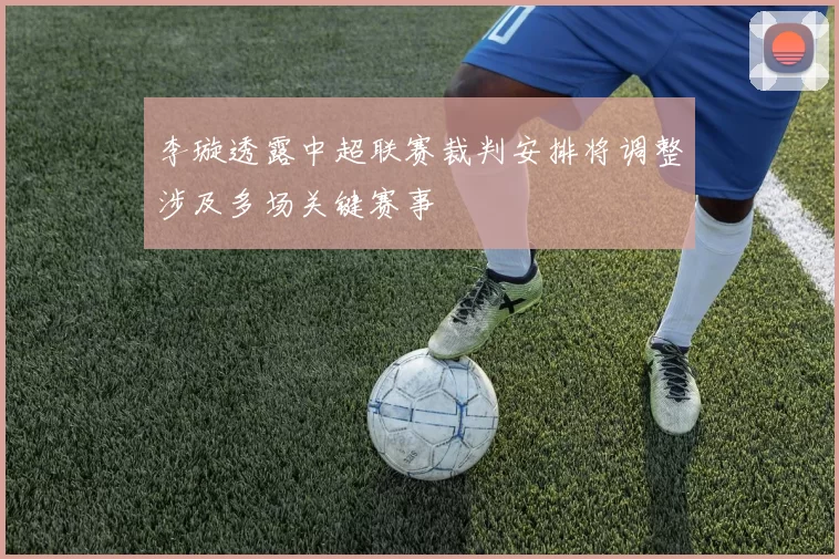 李璇透露中超联赛裁判安排将调整涉及多场关键赛事