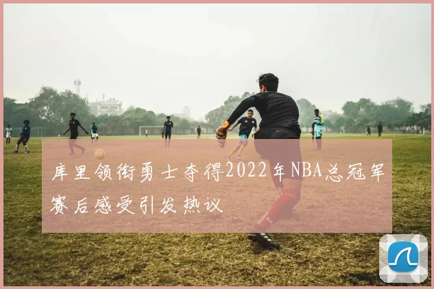 库里领衔勇士夺得2022年NBA总冠军赛后感受引发热议