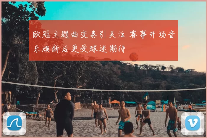 欧冠主题曲变奏引关注 赛事开场音乐焕新后更受球迷期待