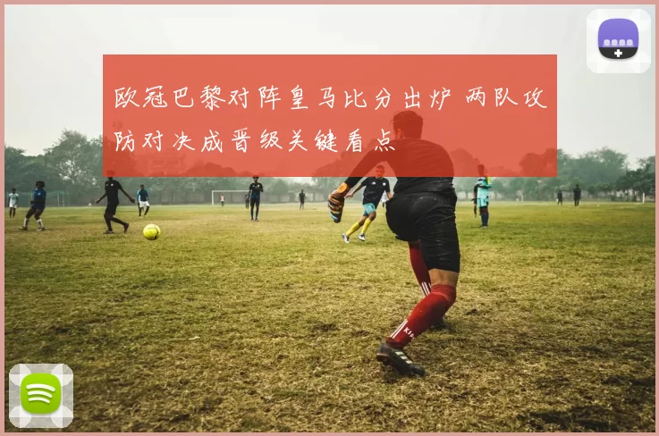 欧冠巴黎对阵皇马比分出炉 两队攻防对决成晋级关键看点