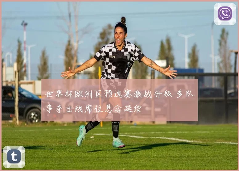 世界杯欧洲区预选赛激战升级 多队争夺出线席位悬念延续