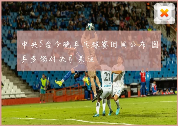 中央5台今晚乒乓球赛时间公布 国乒多场对决引关注