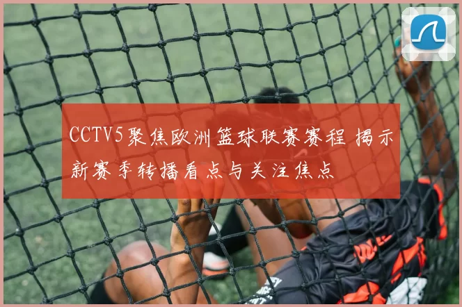 CCTV5聚焦欧洲篮球联赛赛程 揭示新赛季转播看点与关注焦点