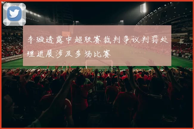 李璇透露中超联赛裁判争议判罚处理进展涉及多场比赛