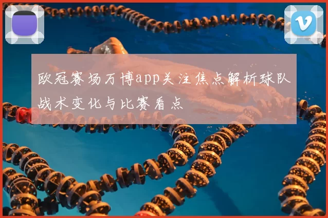 欧冠赛场万博app关注焦点解析球队战术变化与比赛看点