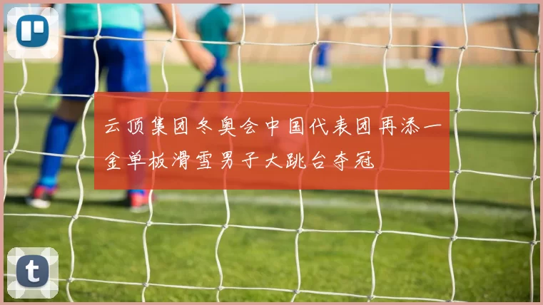 云顶集团冬奥会中国代表团再添一金单板滑雪男子大跳台夺冠