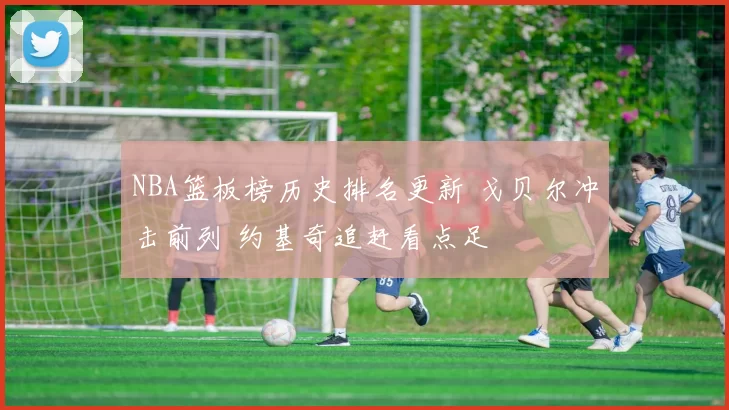 NBA篮板榜历史排名更新 戈贝尔冲击前列 约基奇追赶看点足
