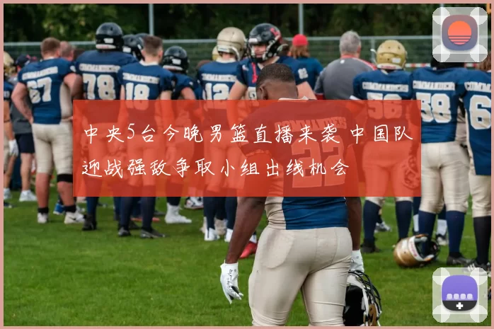 中央5台今晚男篮直播来袭 中国队迎战强敌争取小组出线机会