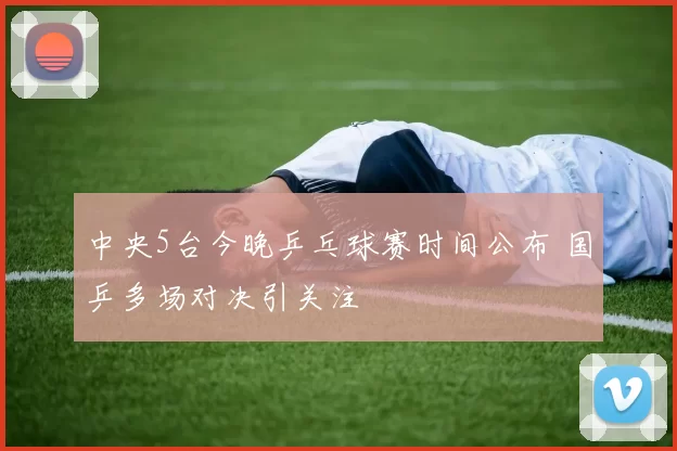 中央5台今晚乒乓球赛时间公布 国乒多场对决引关注