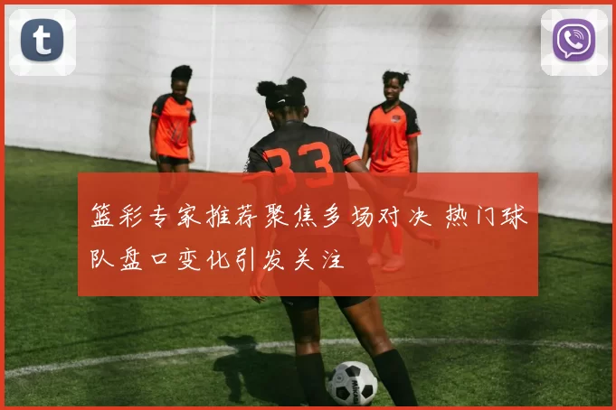 篮彩专家推荐聚焦多场对决 热门球队盘口变化引发关注