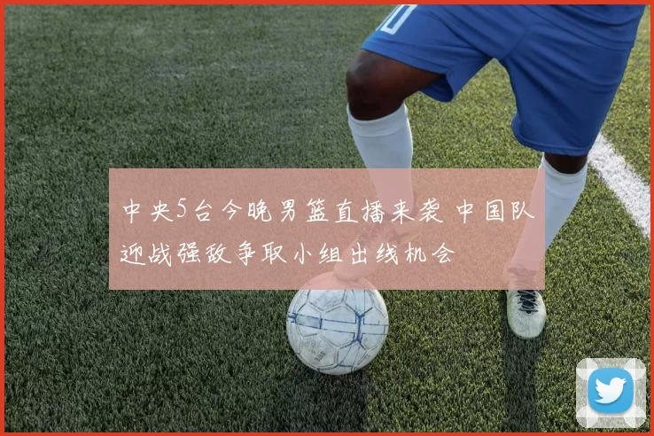 中央5台今晚男篮直播来袭 中国队迎战强敌争取小组出线机会