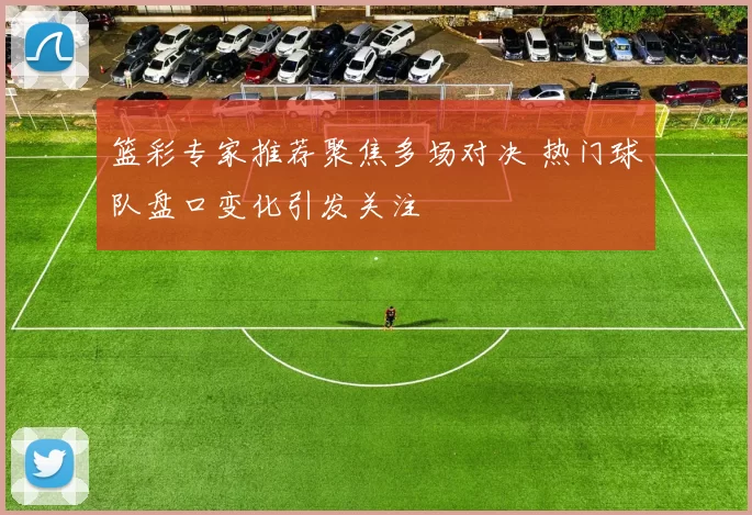 篮彩专家推荐聚焦多场对决 热门球队盘口变化引发关注