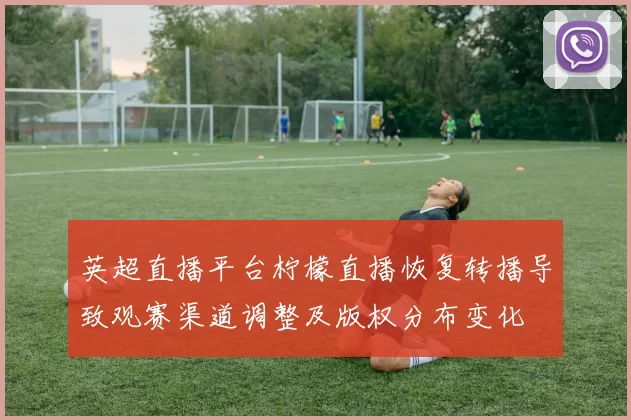 英超直播平台柠檬直播恢复转播导致观赛渠道调整及版权分布变化