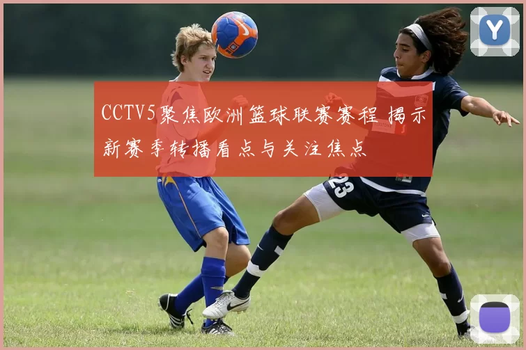CCTV5聚焦欧洲篮球联赛赛程 揭示新赛季转播看点与关注焦点