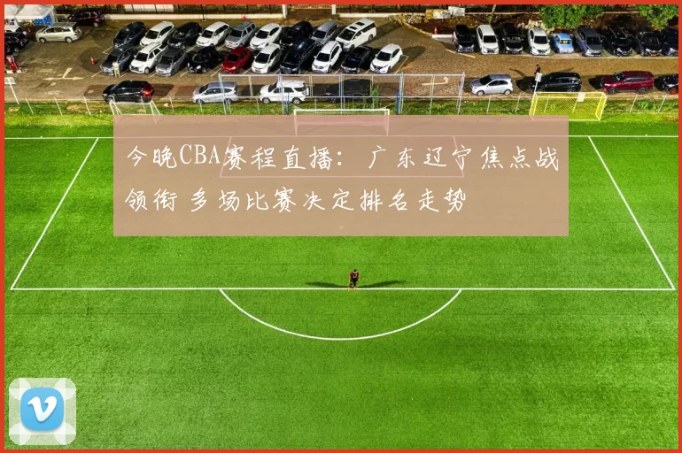 今晚CBA赛程直播：广东辽宁焦点战领衔 多场比赛决定排名走势