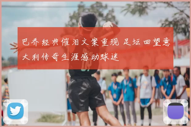 巴乔经典催泪文案重现 足坛回望意大利传奇生涯感动球迷