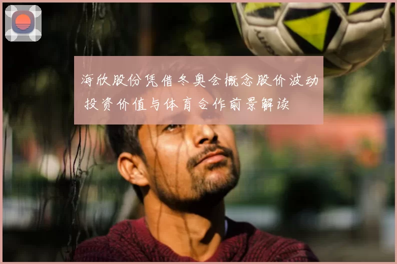 海欣股份凭借冬奥会概念股价波动 投资价值与体育合作前景解读