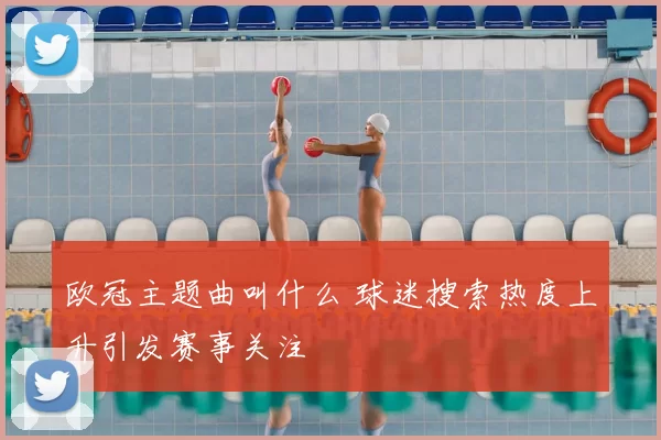 欧冠主题曲叫什么 球迷搜索热度上升引发赛事关注