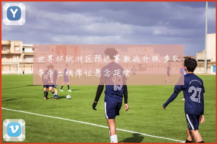 世界杯欧洲区预选赛激战升级 多队争夺出线席位悬念延续